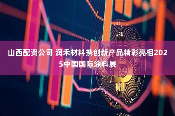山西配资公司 润禾材料携创新产品精彩亮相2025中国国际涂料展