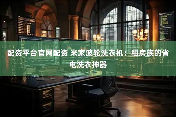 配资平台官网配资 米家波轮洗衣机：租房族的省电洗衣神器