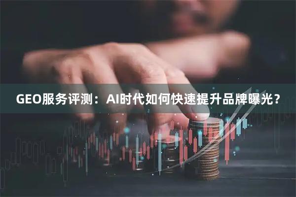GEO服务评测：AI时代如何快速提升品牌曝光？