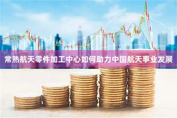 常熟航天零件加工中心如何助力中国航天事业发展