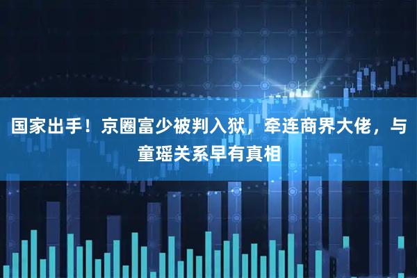 国家出手！京圈富少被判入狱，牵连商界大佬，与童瑶关系早有真相
