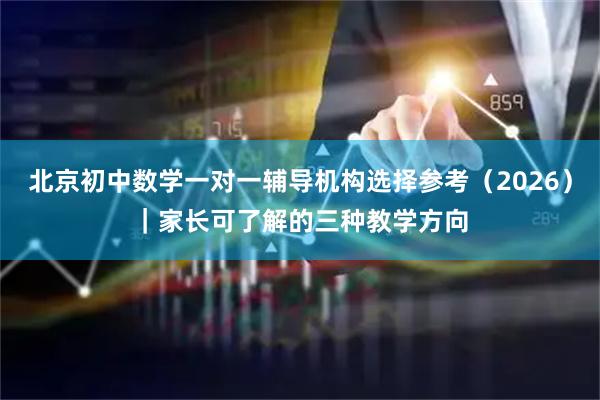 北京初中数学一对一辅导机构选择参考（2026）｜家长可了解的三种教学方向
