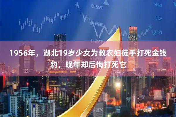 1956年，湖北19岁少女为救农妇徒手打死金钱豹，晚年却后悔打死它