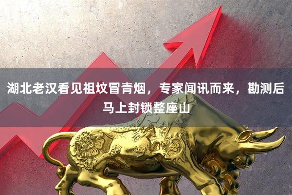 湖北老汉看见祖坟冒青烟，专家闻讯而来，勘测后马上封锁整座山