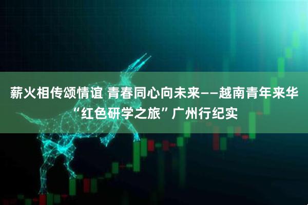 薪火相传颂情谊 青春同心向未来——越南青年来华“红色研学之旅”广州行纪实