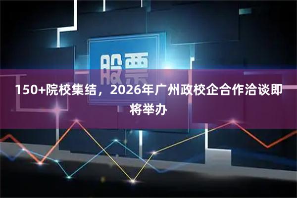 150+院校集结，2026年广州政校企合作洽谈即将举办