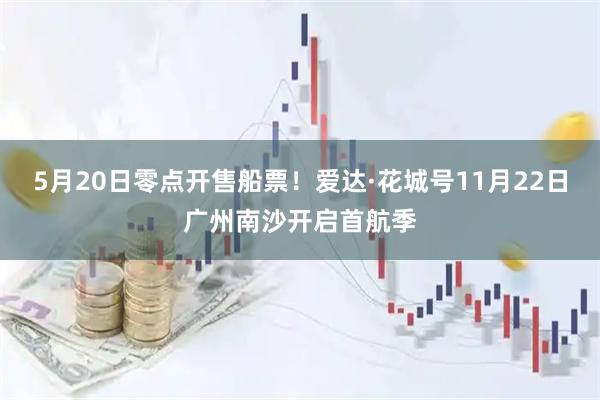 5月20日零点开售船票！爱达·花城号11月22日广州南沙开启首航季