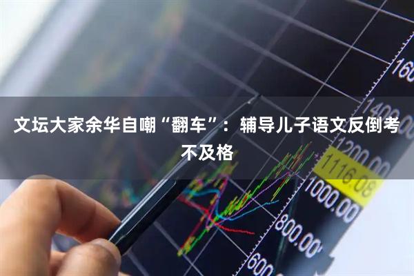 文坛大家余华自嘲“翻车”:辅导儿子语文反倒考不及格