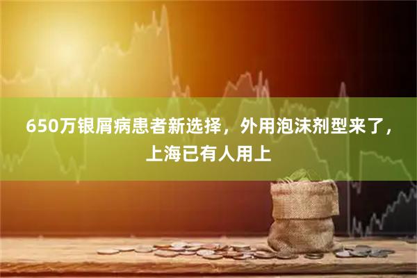 650万银屑病患者新选择，外用泡沫剂型来了，上海已有人用上