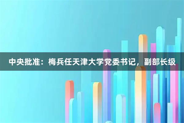 中央批准：梅兵任天津大学党委书记，副部长级