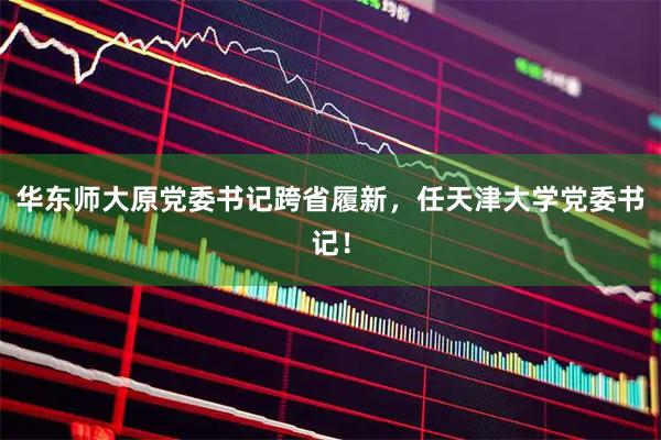 华东师大原党委书记跨省履新，任天津大学党委书记！