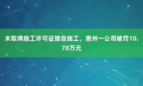 未取得施工许可证擅自施工，惠州一公司被罚10.78万元
