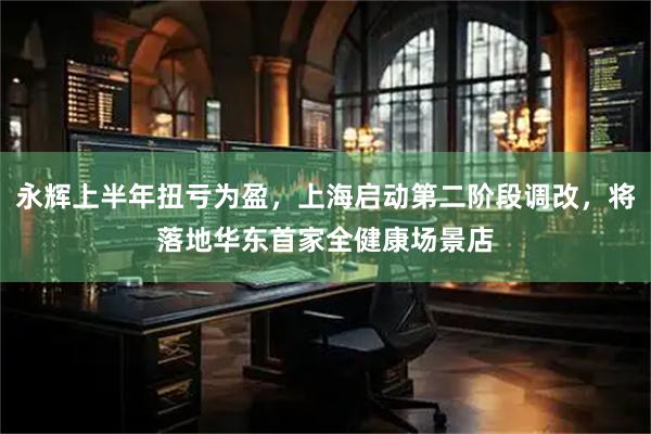 永辉上半年扭亏为盈，上海启动第二阶段调改，将落地华东首家全健康场景店